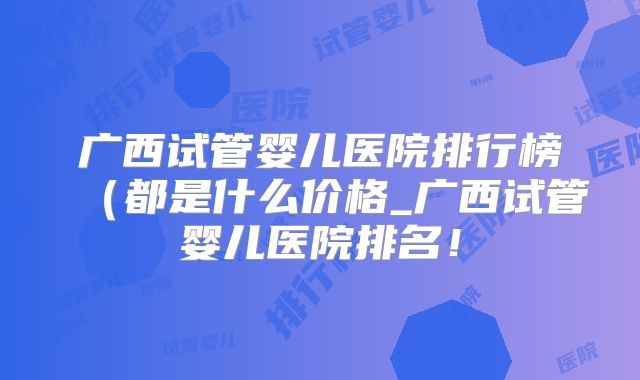 广西试管婴儿医院排行榜（都是什么价格_广西试管婴儿医院排名！