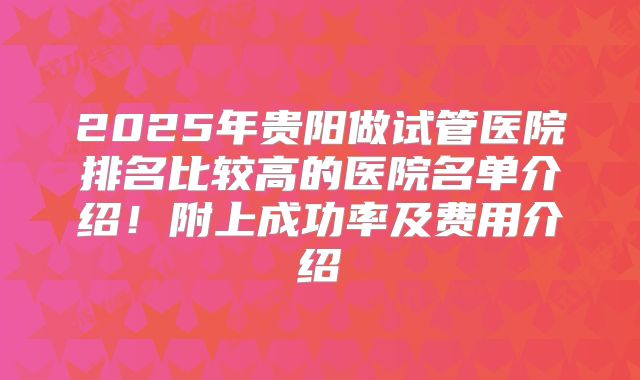 2025年贵阳做试管医院排名比较高的医院名单介绍！附上成功率及费用介绍