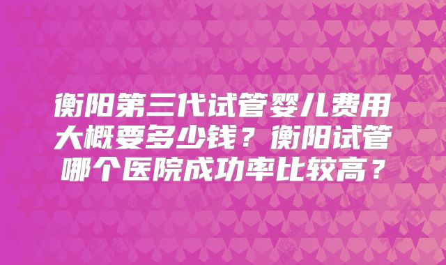 衡阳第三代试管婴儿费用大概要多少钱？衡阳试管哪个医院成功率比较高？