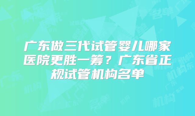 广东做三代试管婴儿哪家医院更胜一筹？广东省正规试管机构名单