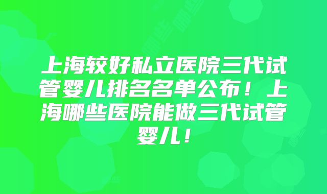 上海较好私立医院三代试管婴儿排名名单公布！上海哪些医院能做三代试管婴儿！