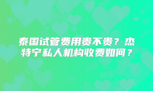 泰国试管费用贵不贵？杰特宁私人机构收费如何？