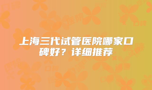 上海三代试管医院哪家口碑好？详细推荐