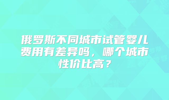 俄罗斯不同城市试管婴儿费用有差异吗，哪个城市性价比高？