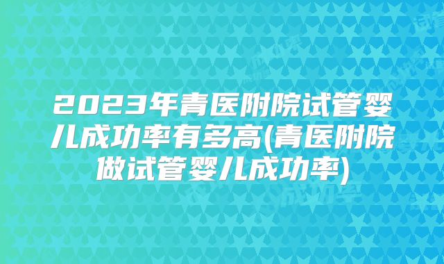 2023年青医附院试管婴儿成功率有多高(青医附院做试管婴儿成功率)