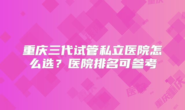 重庆三代试管私立医院怎么选？医院排名可参考