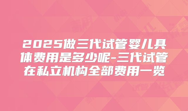 2025做三代试管婴儿具体费用是多少呢-三代试管在私立机构全部费用一览