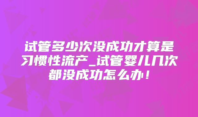 试管多少次没成功才算是习惯性流产_试管婴儿几次都没成功怎么办！