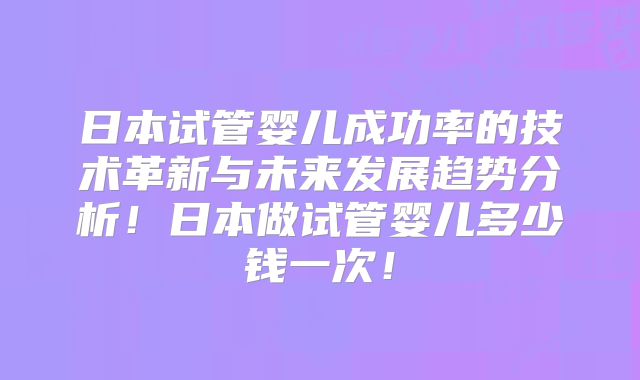 日本试管婴儿成功率的技术革新与未来发展趋势分析！日本做试管婴儿多少钱一次！