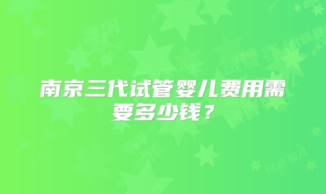 南京三代试管婴儿费用需要多少钱?