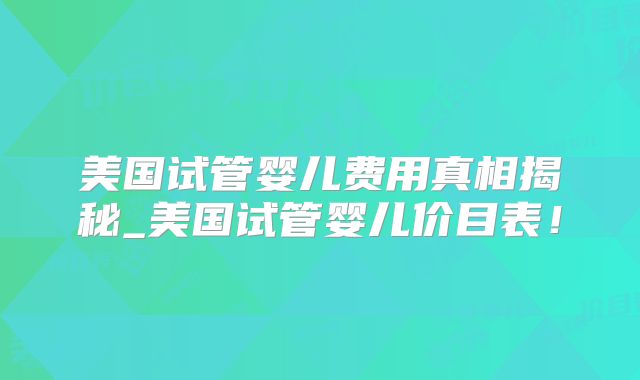 美国试管婴儿费用真相揭秘_美国试管婴儿价目表！