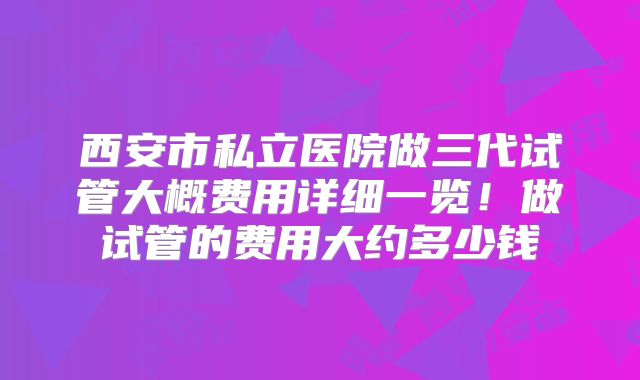 西安市私立医院做三代试管大概费用详细一览！做试管的费用大约多少钱