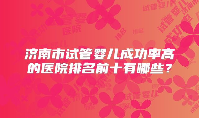 济南市试管婴儿成功率高的医院排名前十有哪些?