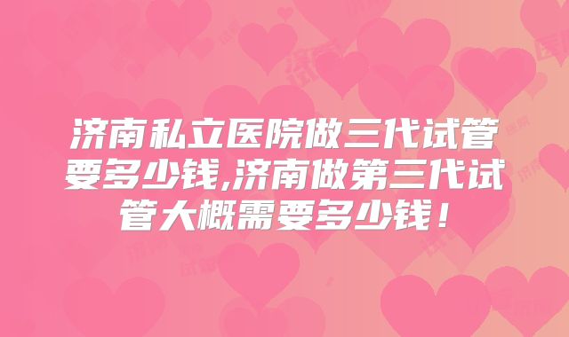 济南私立医院做三代试管要多少钱,济南做第三代试管大概需要多少钱！