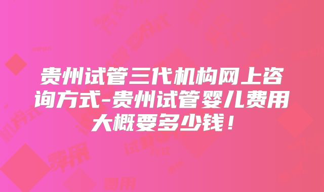贵州试管三代机构网上咨询方式-贵州试管婴儿费用大概要多少钱！
