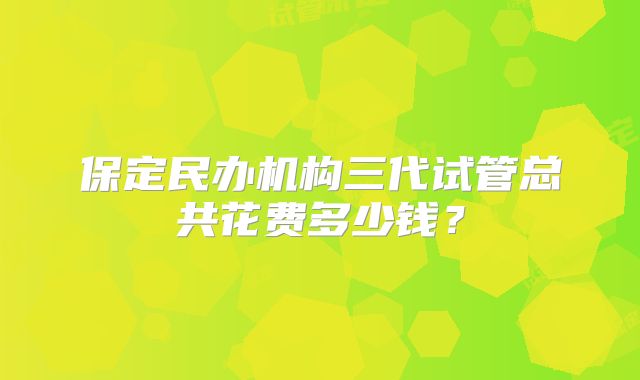 保定民办机构三代试管总共花费多少钱？