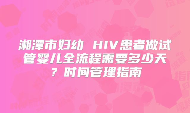 湘潭市妇幼 HIV患者做试管婴儿全流程需要多少天？时间管理指南