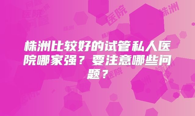 株洲比较好的试管私人医院哪家强？要注意哪些问题？