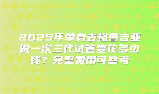 2025年单身去格鲁吉亚做一次三代试管要花多少钱？完整费用可参考