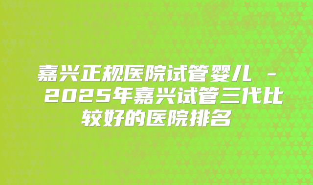 嘉兴正规医院试管婴儿 - 2025年嘉兴试管三代比较好的医院排名