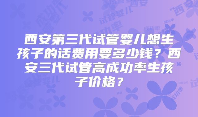 西安第三代试管婴儿想生孩子的话费用要多少钱？西安三代试管高成功率生孩子价格？