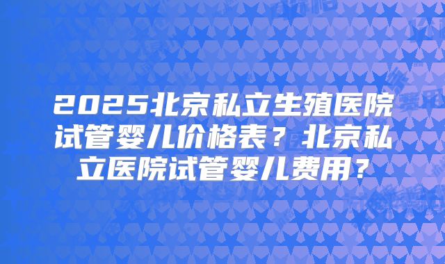 2025北京私立生殖医院试管婴儿价格表？北京私立医院试管婴儿费用？