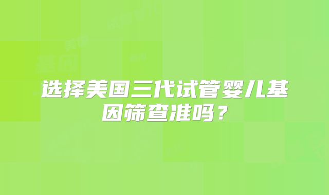 选择美国三代试管婴儿基因筛查准吗？