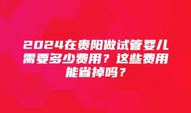 2024在贵阳做试管婴儿需要多少费用?这些费用能省掉吗?
