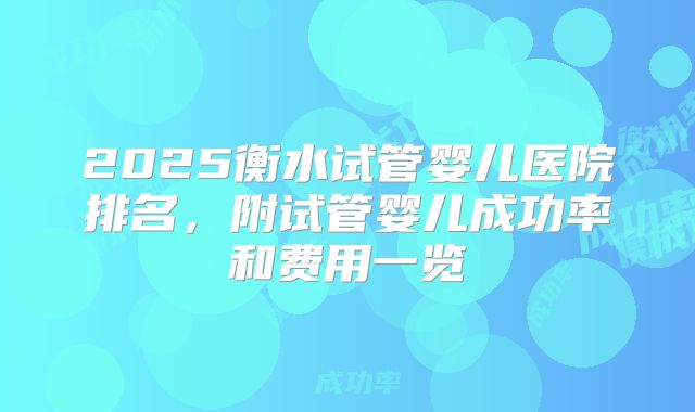 2025衡水试管婴儿医院排名，附试管婴儿成功率和费用一览