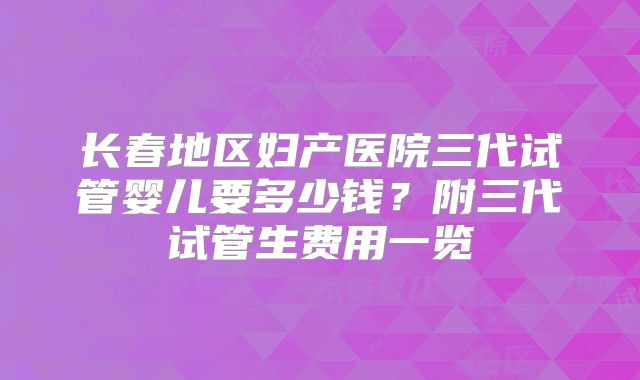 长春地区妇产医院三代试管婴儿要多少钱？附三代试管生费用一览