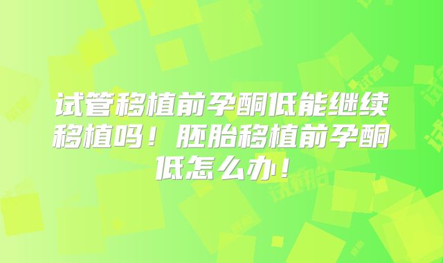 试管移植前孕酮低能继续移植吗！胚胎移植前孕酮低怎么办！