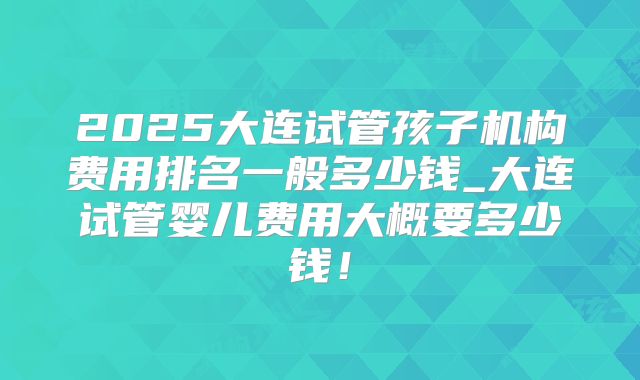 2025大连试管孩子机构费用排名一般多少钱_大连试管婴儿费用大概要多少钱！