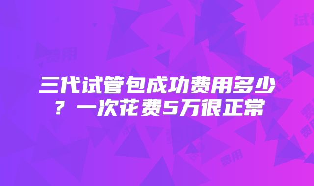 三代试管包成功费用多少？一次花费5万很正常