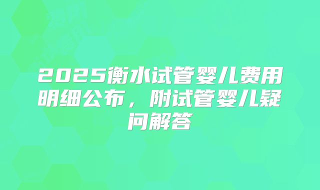 2025衡水试管婴儿费用明细公布，附试管婴儿疑问解答