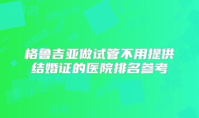 格鲁吉亚做试管不用提供结婚证的医院排名参考