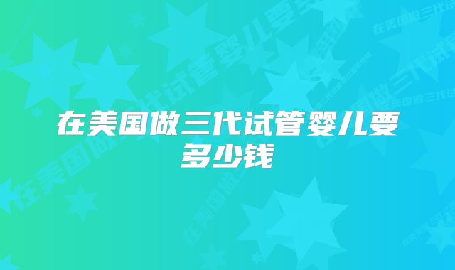 在美国做三代试管婴儿要多少钱