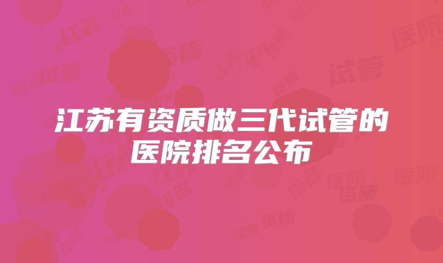 江苏有资质做三代试管的医院排名公布