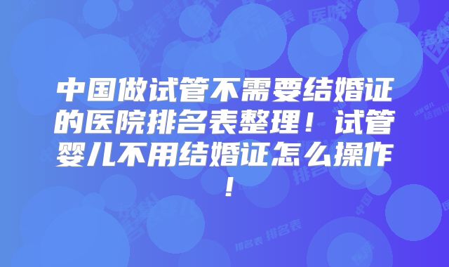 中国做试管不需要结婚证的医院排名表整理！试管婴儿不用结婚证怎么操作！