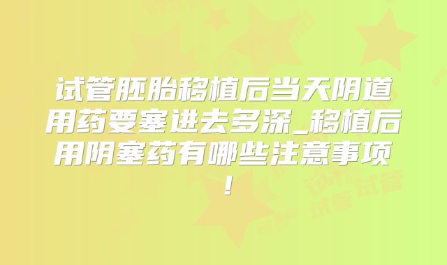 试管胚胎移植后当天阴道用药要塞进去多深_移植后用阴塞药有哪些注意事项!