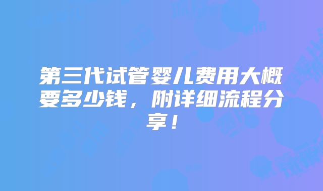 第三代试管婴儿费用大概要多少钱,附详细流程分享!