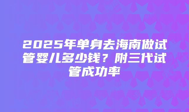 2025年单身去海南做试管婴儿多少钱?附三代试管成功率