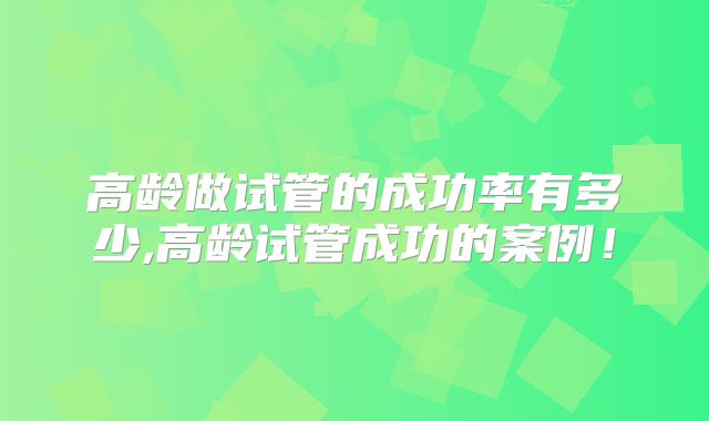 高龄做试管的成功率有多少,高龄试管成功的案例！