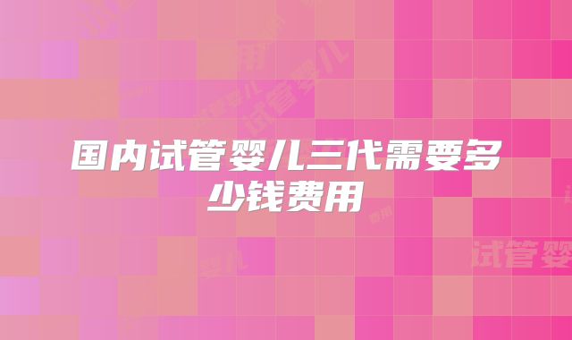 国内试管婴儿三代需要多少钱费用