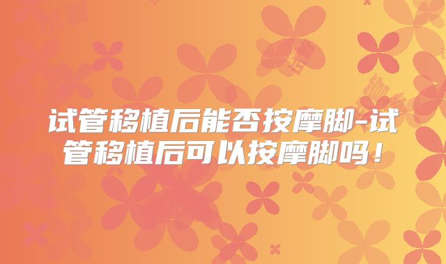 试管移植后能否按摩脚-试管移植后可以按摩脚吗！