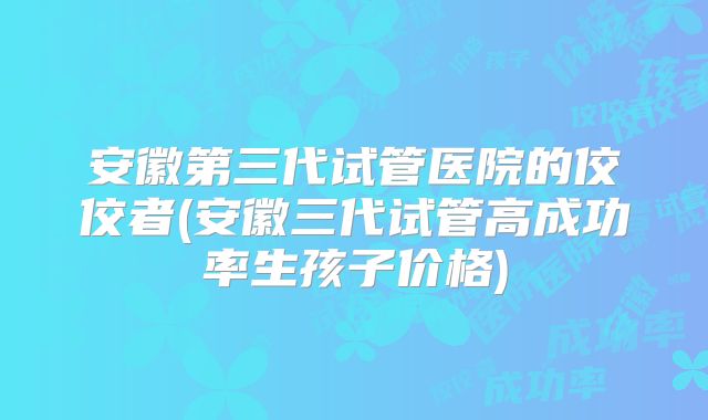 安徽第三代试管医院的佼佼者(安徽三代试管高成功率生孩子价格)