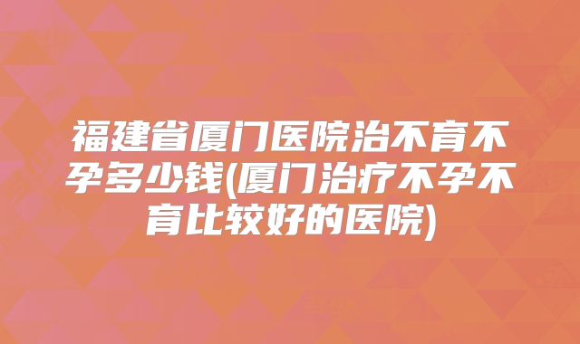 福建省厦门医院治不育不孕多少钱(厦门治疗不孕不育比较好的医院)