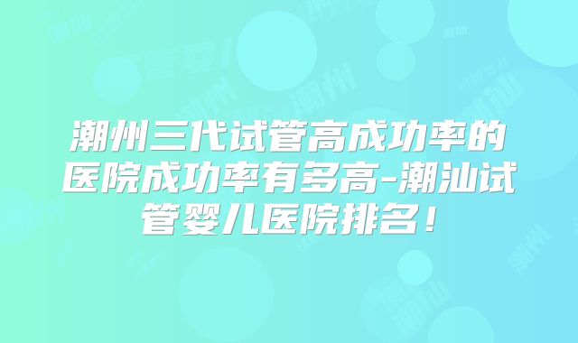 潮州三代试管高成功率的医院成功率有多高-潮汕试管婴儿医院排名!
