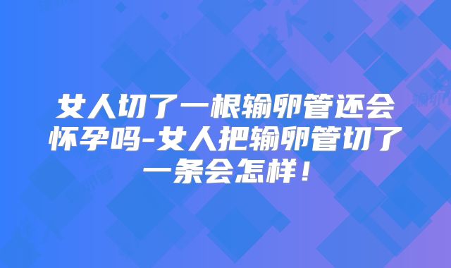 女人切了一根输卵管还会怀孕吗-女人把输卵管切了一条会怎样！