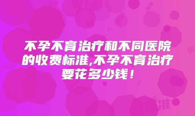 不孕不育治疗和不同医院的收费标准,不孕不育治疗要花多少钱！