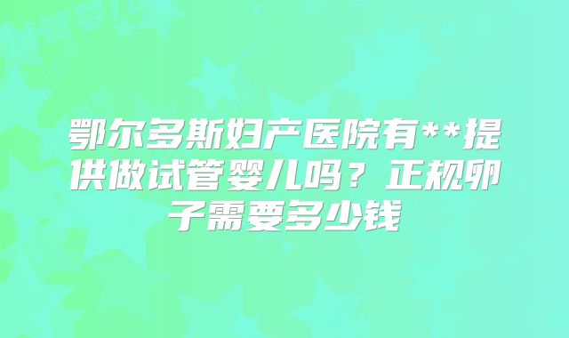 鄂尔多斯妇产医院有**提供做试管婴儿吗?正规卵子需要多少钱